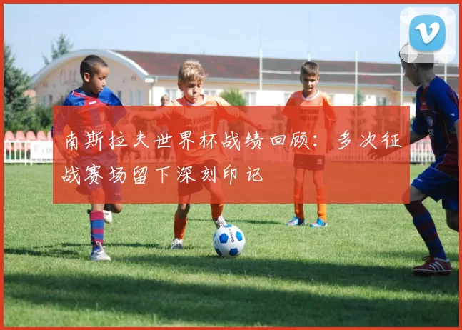 南斯拉夫世界杯战绩回顾:多次征战赛场留下深刻印记