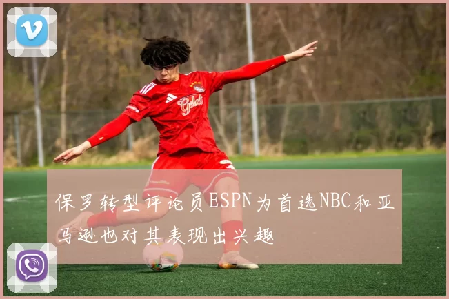 保罗转型评论员ESPN为首选NBC和亚马逊也对其表现出兴趣