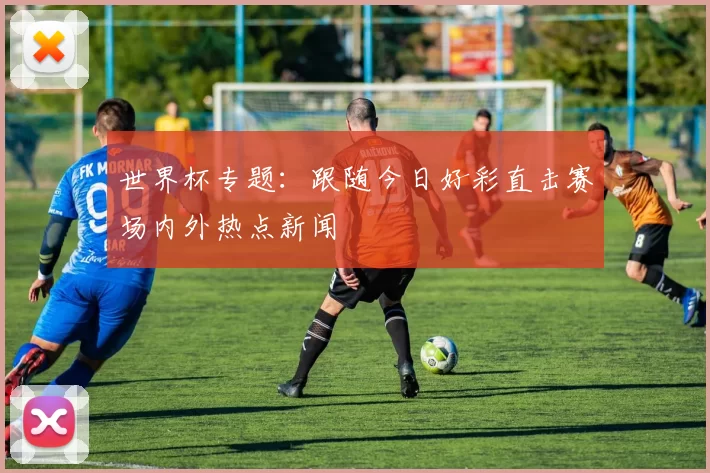 世界杯专题:跟随今日好彩直击赛场内外热点新闻