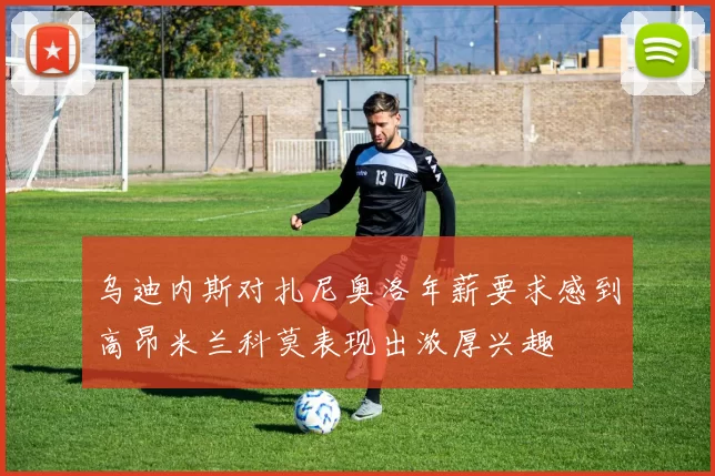 乌迪内斯对扎尼奥洛年薪要求感到高昂米兰科莫表现出浓厚兴趣