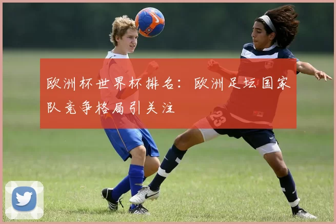 欧洲杯世界杯排名:欧洲足坛国家队竞争格局引关注