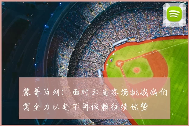 蒙哥马利:面对云南客场挑战我们需全力以赴不再依赖往绩优势