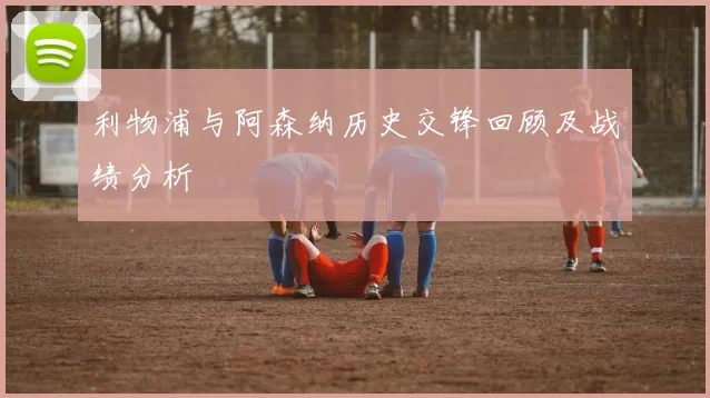 利物浦与阿森纳历史交锋回顾及战绩分析