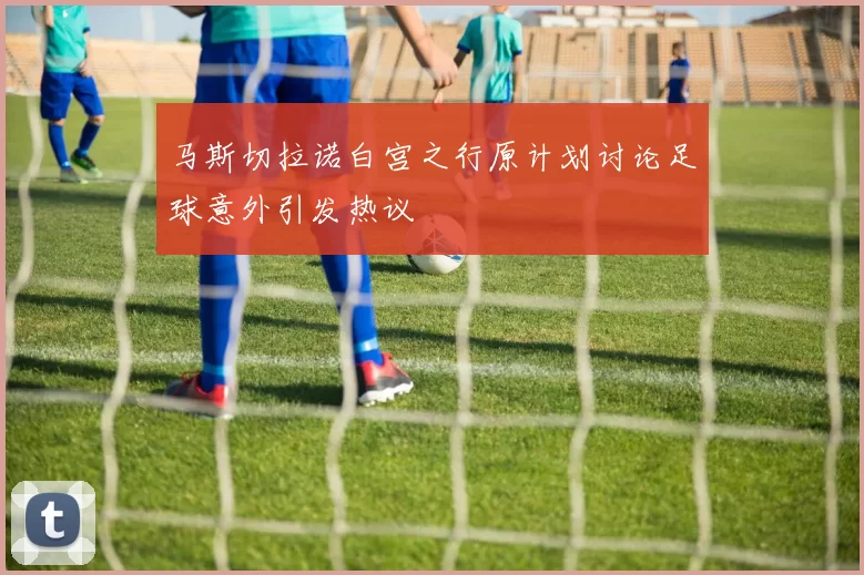 马斯切拉诺白宫之行原计划讨论足球意外引发热议