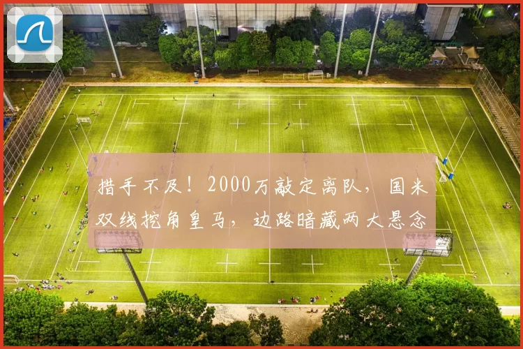 措手不及！2000万敲定离队，国米双线挖角皇马，边路暗藏两大悬念_谈判_队内_弗里斯