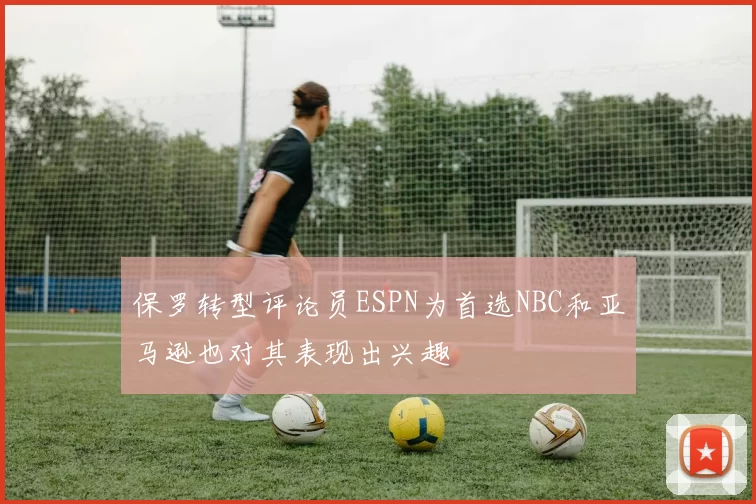 保罗转型评论员ESPN为首选NBC和亚马逊也对其表现出兴趣