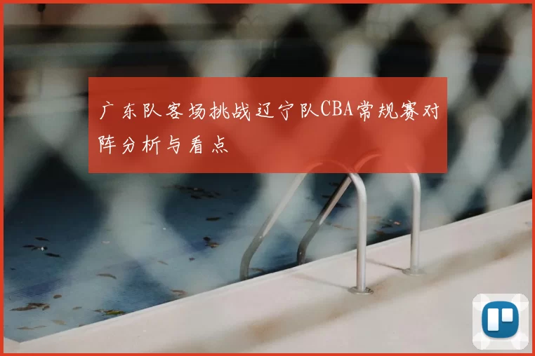 广东队客场挑战辽宁队CBA常规赛对阵分析与看点