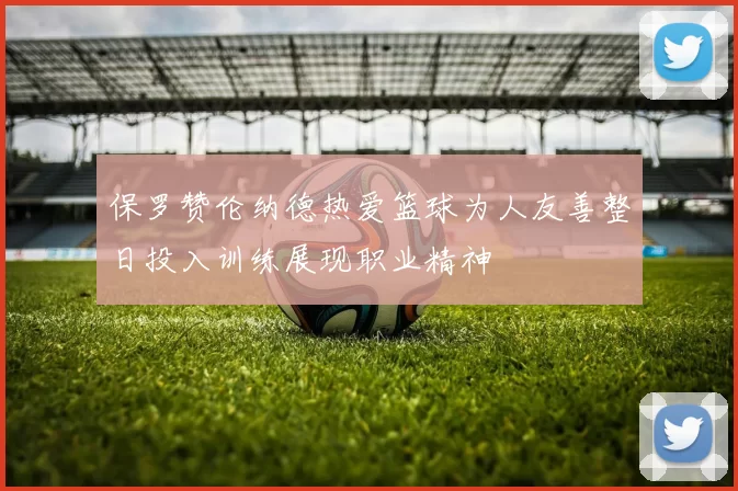 保罗赞伦纳德热爱篮球为人友善整日投入训练展现职业精神