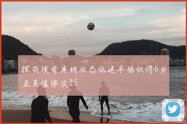探花埃奇库姆状态低迷半场仅得6分正负值惨淡25