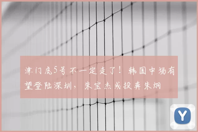 津门虎5号不一定走了!韩国中场有望登陆深圳,朱宝杰或投奔朱炯