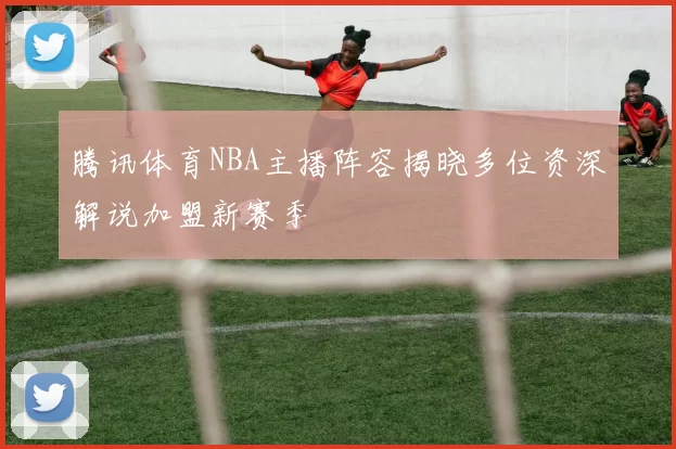腾讯体育NBA主播阵容揭晓多位资深解说加盟新赛季
