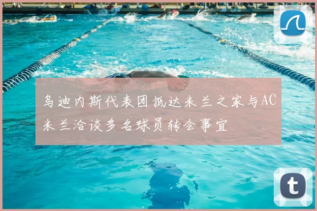 乌迪内斯代表团抵达米兰之家与AC米兰洽谈多名球员转会事宜