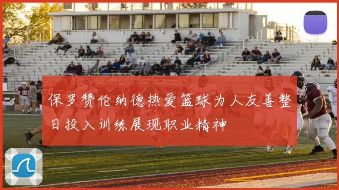 保罗赞伦纳德热爱篮球为人友善整日投入训练展现职业精神
