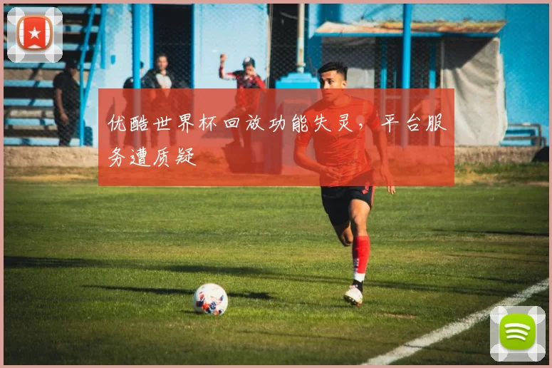 优酷世界杯回放功能失灵,平台服务遭质疑