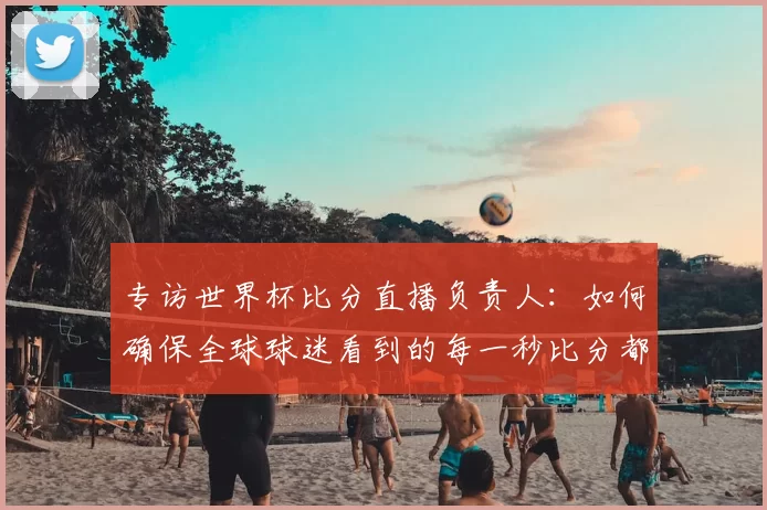 专访世界杯比分直播负责人:如何确保全球球迷看到的每一秒比分都准确无误?