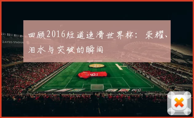回顾2016短道速滑世界杯:荣耀、泪水与突破的瞬间