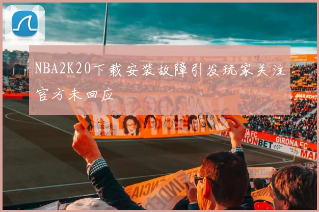 NBA2K20下载安装故障引发玩家关注官方未回应