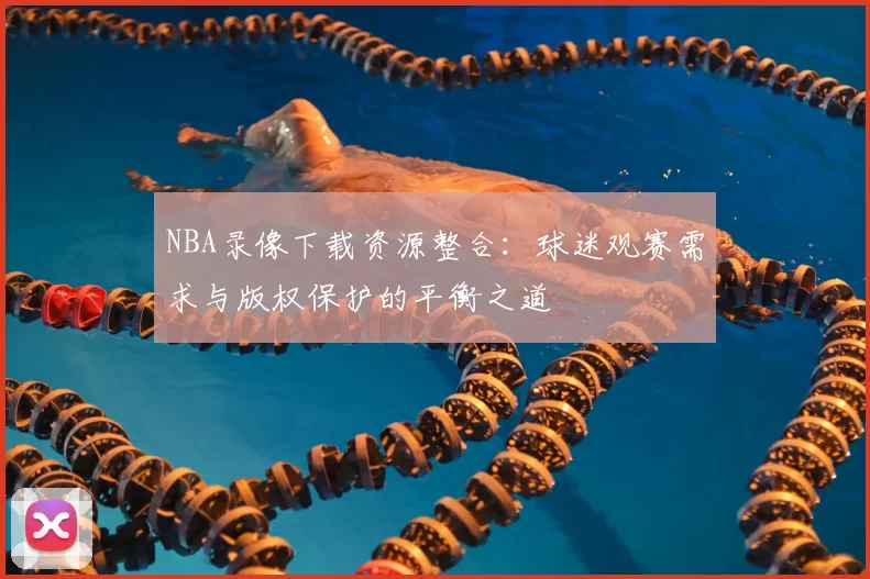 NBA录像下载资源整合:球迷观赛需求与版权保护的平衡之道