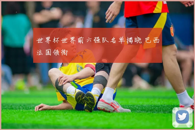 世界杯世界前六强队名单揭晓 巴西法国领衔