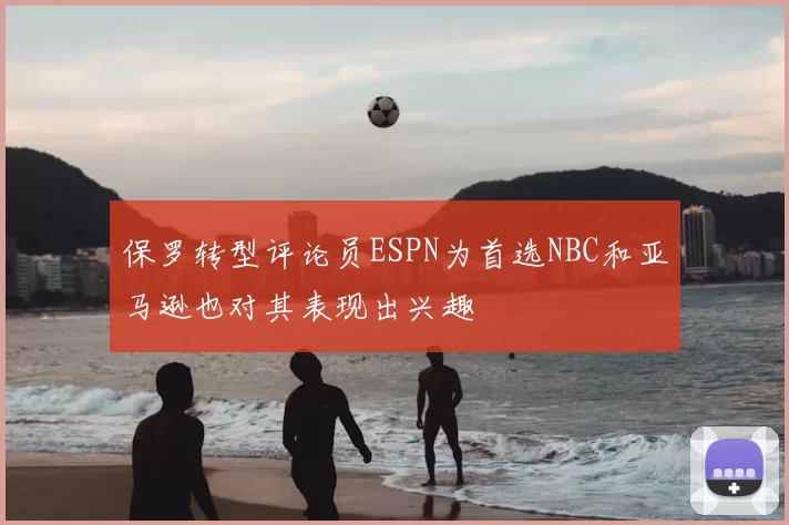 保罗转型评论员ESPN为首选NBC和亚马逊也对其表现出兴趣