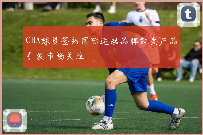 CBA球员签约国际运动品牌鞋类产品引发市场关注