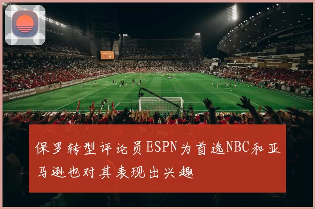 保罗转型评论员ESPN为首选NBC和亚马逊也对其表现出兴趣