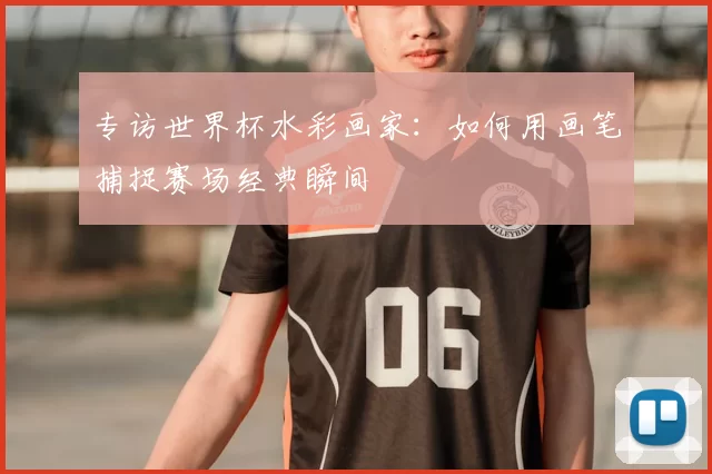专访世界杯水彩画家:如何用画笔捕捉赛场经典瞬间