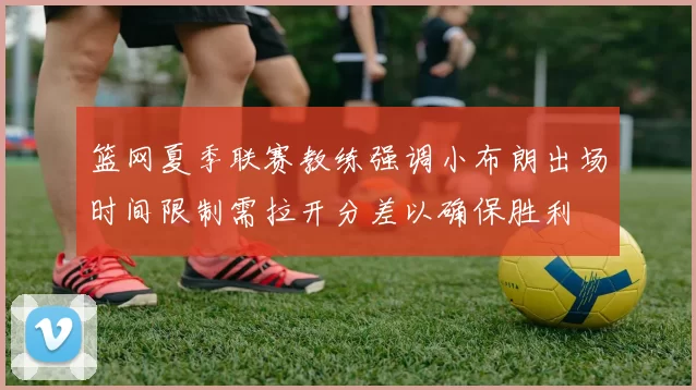 篮网夏季联赛教练强调小布朗出场时间限制需拉开分差以确保胜利