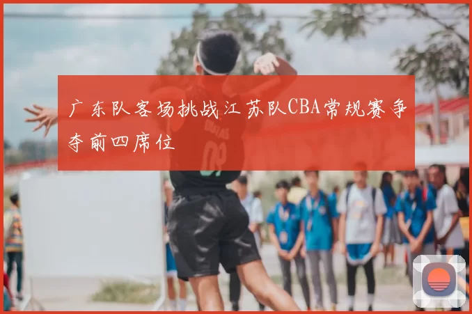 广东队客场挑战江苏队CBA常规赛争夺前四席位