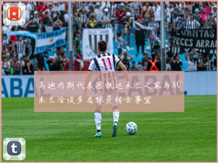 乌迪内斯代表团抵达米兰之家与AC米兰洽谈多名球员转会事宜