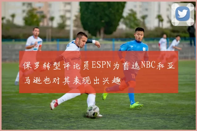 保罗转型评论员ESPN为首选NBC和亚马逊也对其表现出兴趣