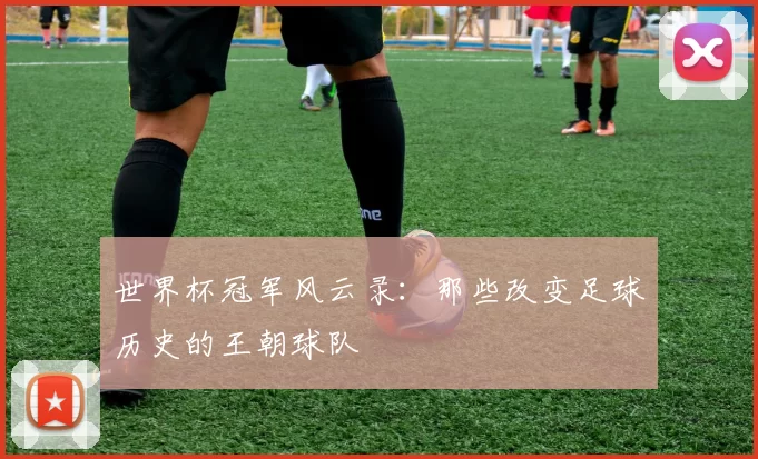 世界杯冠军风云录:那些改变足球历史的王朝球队