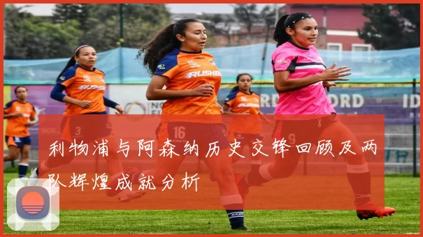 利物浦与阿森纳历史交锋回顾及两队辉煌成就分析
