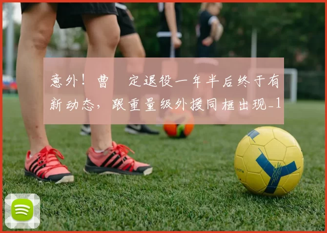 意外！曹赟定退役一年半后终于有新动态，跟重量级外援同框出现_1