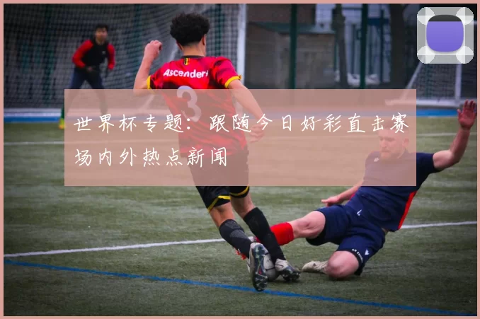 世界杯专题:跟随今日好彩直击赛场内外热点新闻