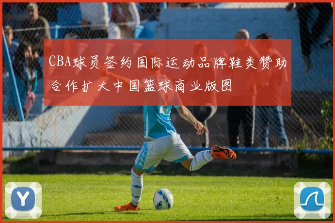CBA球员签约国际运动品牌鞋类赞助合作扩大中国篮球商业版图
