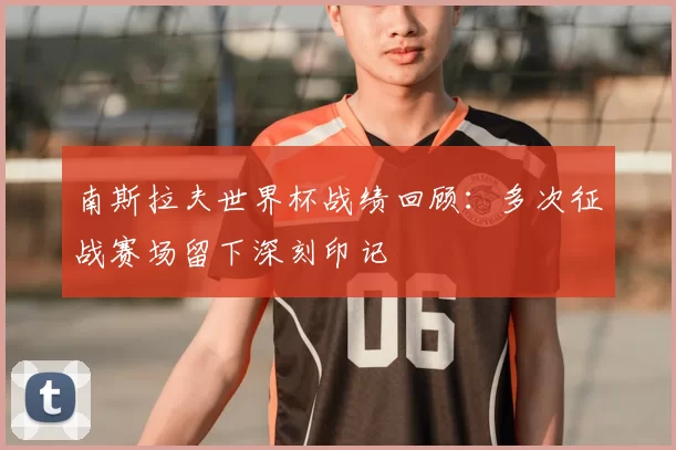 南斯拉夫世界杯战绩回顾:多次征战赛场留下深刻印记