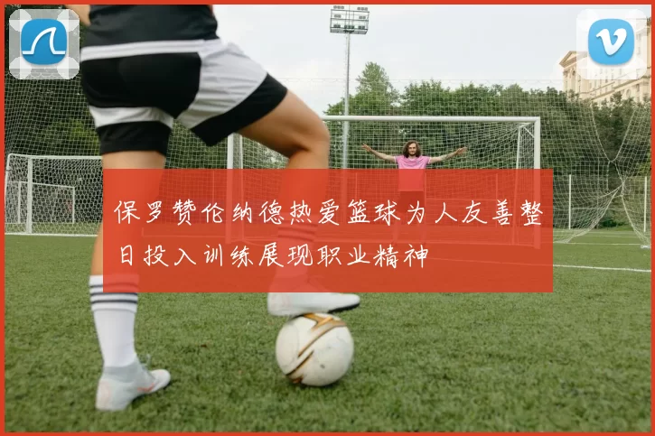 保罗赞伦纳德热爱篮球为人友善整日投入训练展现职业精神