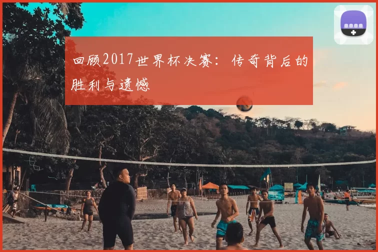 回顾2017世界杯决赛:传奇背后的胜利与遗憾