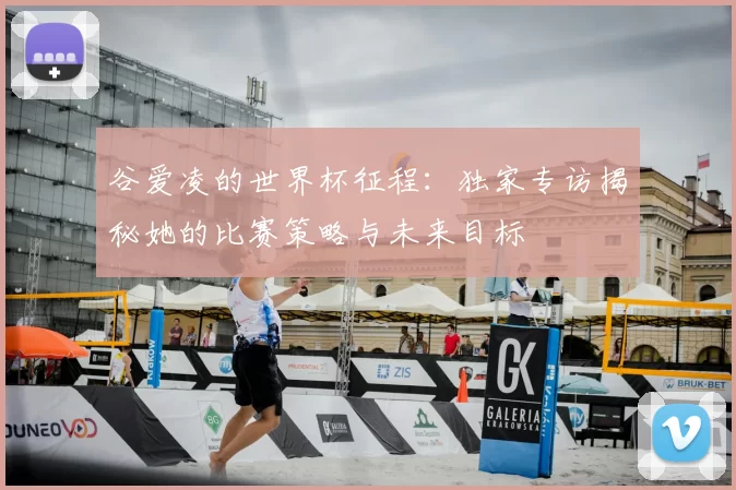 谷爱凌的世界杯征程:独家专访揭秘她的比赛策略与未来目标