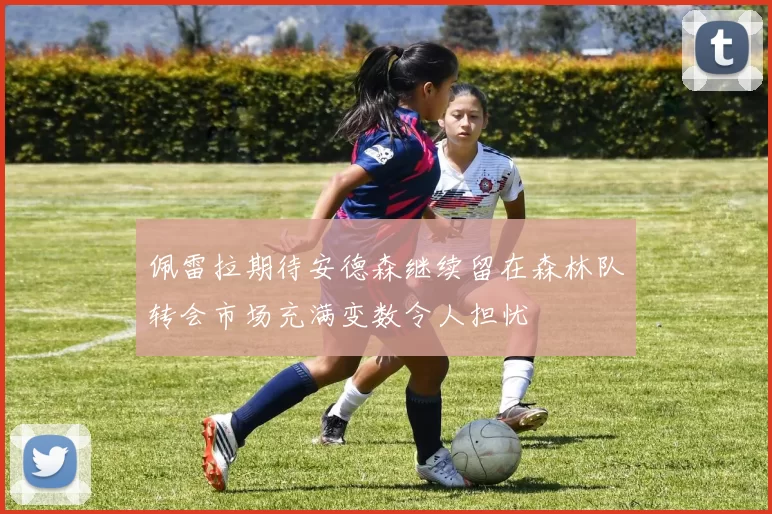佩雷拉期待安德森继续留在森林队转会市场充满变数令人担忧