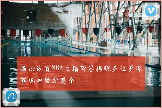 腾讯体育NBA主播阵容揭晓多位资深解说加盟新赛季