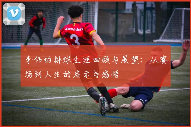 李伟的排球生涯回顾与展望:从赛场到人生的启示与感悟