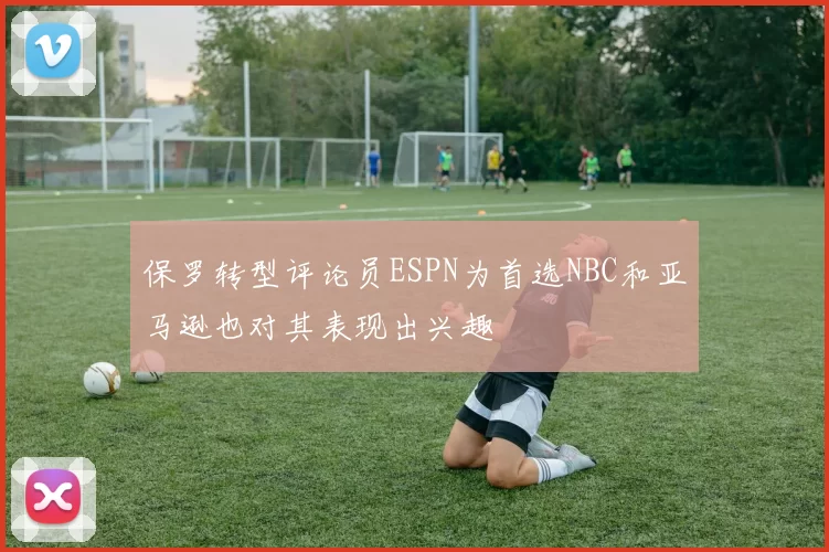 保罗转型评论员ESPN为首选NBC和亚马逊也对其表现出兴趣
