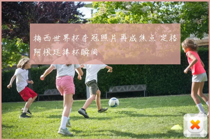 梅西世界杯夺冠照片再成焦点 定格阿根廷捧杯瞬间