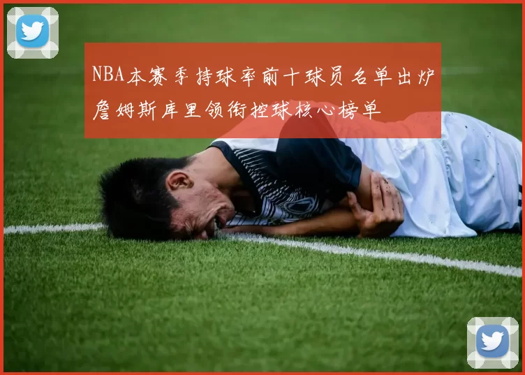 NBA本赛季持球率前十球员名单出炉詹姆斯库里领衔控球核心榜单