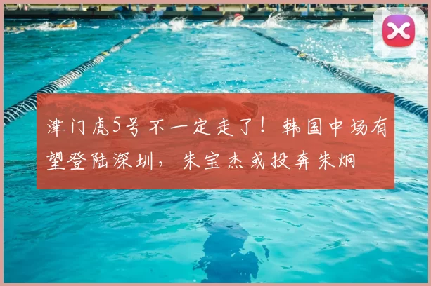津门虎5号不一定走了！韩国中场有望登陆深圳，朱宝杰或投奔朱炯