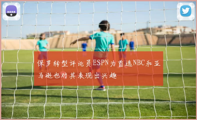 保罗转型评论员ESPN为首选NBC和亚马逊也对其表现出兴趣