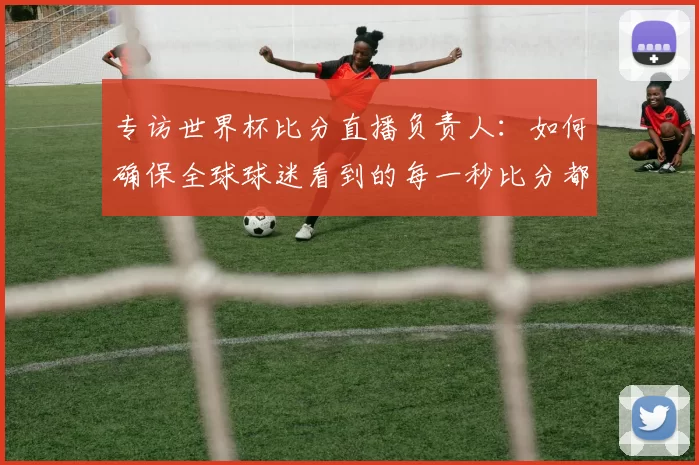 专访世界杯比分直播负责人:如何确保全球球迷看到的每一秒比分都准确无误?