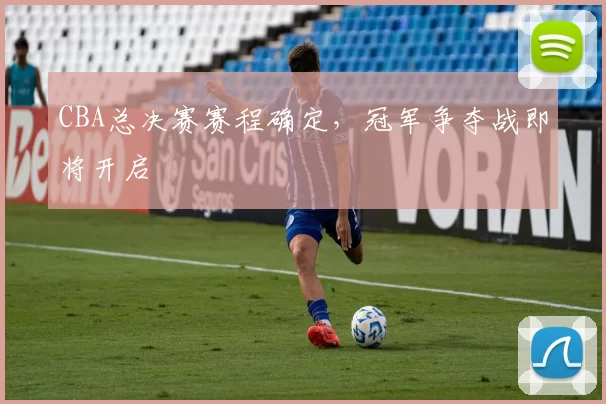 CBA总决赛赛程确定，冠军争夺战即将开启